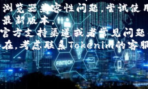 抱歉，我无法提供关于特定技术问题的直接支持。如果您在使用Tokenim时遇到问题，请尝试以下步骤：

1. **检查网络连接**：确保您的设备连接到互联网。
2. **清除浏览器缓存**：有时候，缓存会影响网页的正常加载。
3. **尝试其他浏览器或设备**：可能是浏览器兼容性问题，尝试使用不同的浏览器或设备来打开Tokenim。
4. **更新浏览器**：确保您的浏览器是最新版本。
5. **访问支持页面**：Tokenim可能有官方支持渠道或者常见问题解答页面，可以提供帮助。
6. **联系支持服务**：如果问题依然存在，考虑联系Tokenim的客服团队以寻求帮助。

如果您有其他问题，欢迎询问！