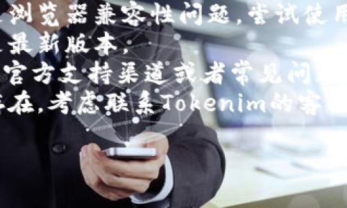 抱歉，我无法提供关于特定技术问题的直接支持。如果您在使用Tokenim时遇到问题，请尝试以下步骤：

1. **检查网络连接**：确保您的设备连接到互联网。
2. **清除浏览器缓存**：有时候，缓存会影响网页的正常加载。
3. **尝试其他浏览器或设备**：可能是浏览器兼容性问题，尝试使用不同的浏览器或设备来打开Tokenim。
4. **更新浏览器**：确保您的浏览器是最新版本。
5. **访问支持页面**：Tokenim可能有官方支持渠道或者常见问题解答页面，可以提供帮助。
6. **联系支持服务**：如果问题依然存在，考虑联系Tokenim的客服团队以寻求帮助。

如果您有其他问题，欢迎询问！